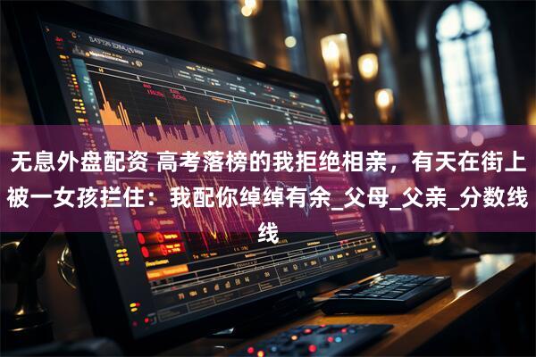 無(wú)息外盤配資 高考落榜的我拒絕相親，有天在街上被一女孩攔住：我配你綽綽有余_父母_父親_分?jǐn)?shù)線