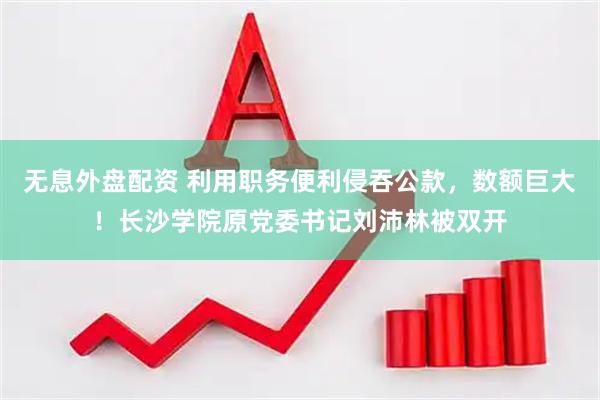 無(wú)息外盤配資 利用職務(wù)便利侵吞公款，數(shù)額巨大！長(zhǎng)沙學(xué)院原黨委書記劉沛林被雙開