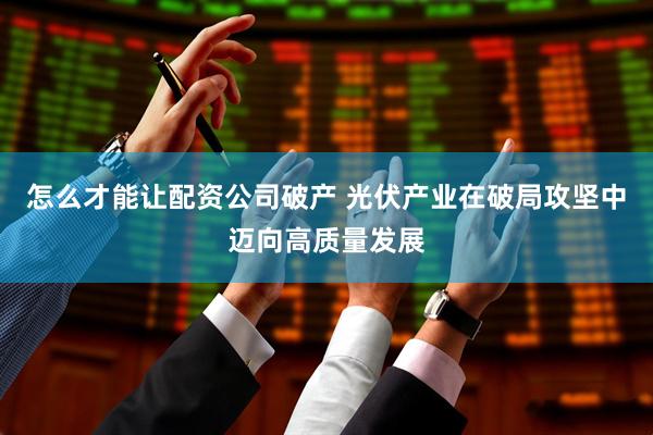 怎么才能讓配資公司破產(chǎn) 光伏產(chǎn)業(yè)在破局攻堅(jiān)中邁向高質(zhì)量發(fā)展