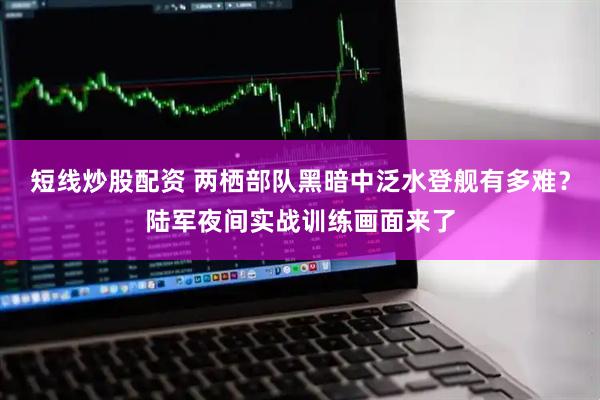 短線炒股配資 兩棲部隊(duì)黑暗中泛水登艦有多難？陸軍夜間實(shí)戰(zhàn)訓(xùn)練畫面來了