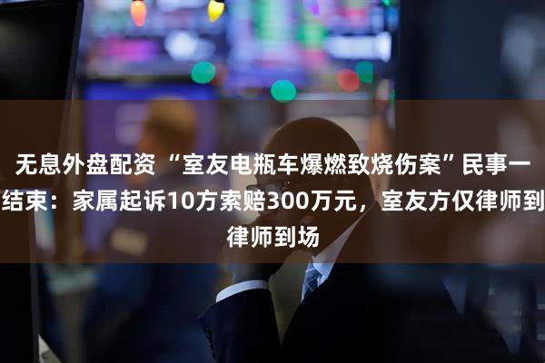 無息外盤配資 “室友電瓶車爆燃致燒傷案”民事一審結(jié)束：家屬起訴10方索賠300萬元，室友方僅律師到場