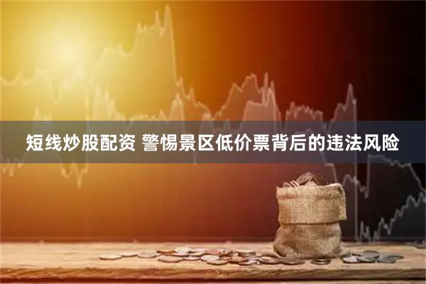 短線炒股配資 警惕景區(qū)低價票背后的違法風險