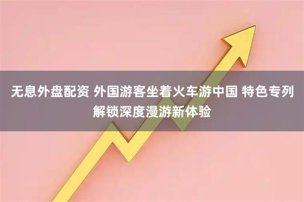 無息外盤配資 外國游客坐著火車游中國 特色專列解鎖深度漫游新體驗