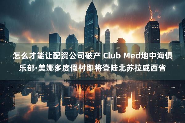怎么才能讓配資公司破產(chǎn) Club Med地中海俱樂部·美娜多度假村即將登陸北蘇拉威西省