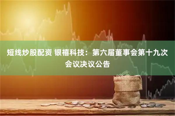 短線炒股配資 銀禧科技：第六屆董事會第十九次會議決議公告
