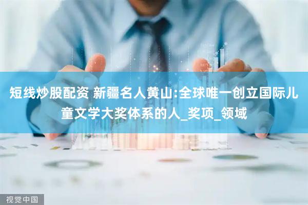 短線炒股配資 新疆名人黃山:全球唯一創立國際兒童文學大獎體系的人_獎項_領域