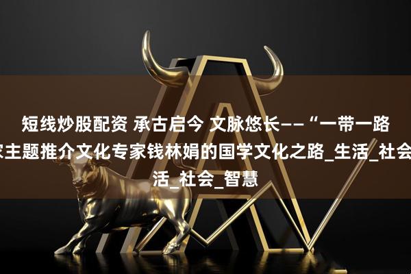 短線炒股配資 承古啟今 文脈悠長(zhǎng)——“一帶一路”國(guó)家主題推介文化專家錢林娟的國(guó)學(xué)文化之路_生活_社會(huì)_智慧